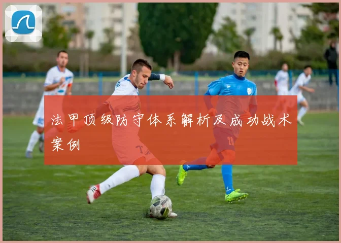 法甲顶级防守体系解析及成功战术案例