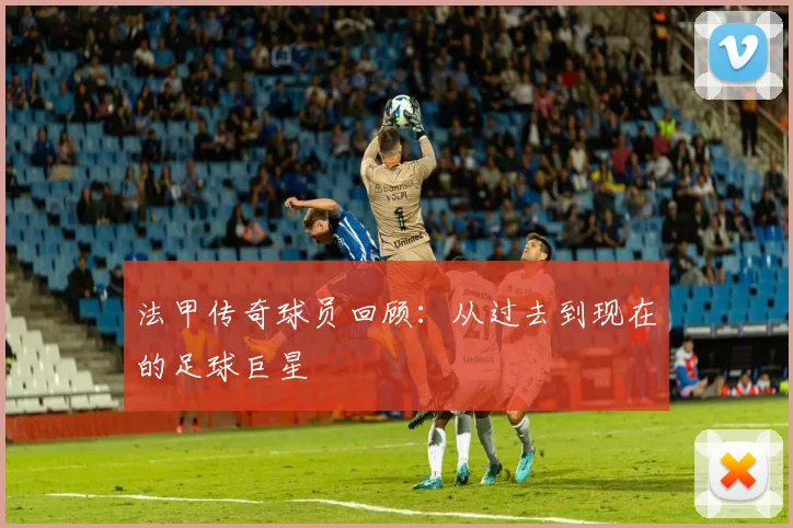 法甲传奇球员回顾：从过去到现在的足球巨星