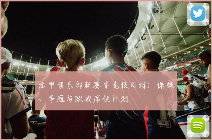 法甲俱乐部新赛季竞技目标：保级、争冠与欧战席位计划